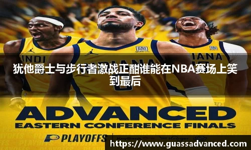 犹他爵士与步行者激战正酣谁能在NBA赛场上笑到最后